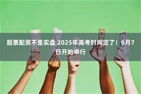 股票配资不是实盘 2025年高考时间定了！6月7日开始举行