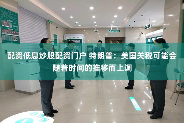 配资低息炒股配资门户 特朗普：美国关税可能会随着时间的推移而上调