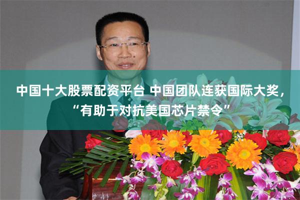 中国十大股票配资平台 中国团队连获国际大奖，“有助于对抗美国芯片禁令”