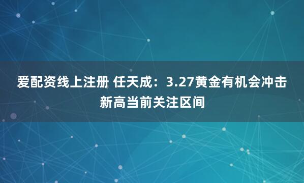 爱配资线上注册 任天成：3.27黄金有机会冲击新高当前关注区间