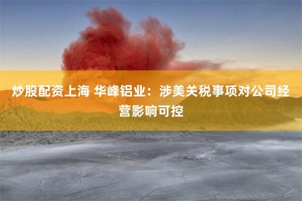 炒股配资上海 华峰铝业：涉美关税事项对公司经营影响可控