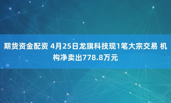 期货资金配资 4月25日龙旗科技现1笔大宗交易 机构净卖出778.8万元