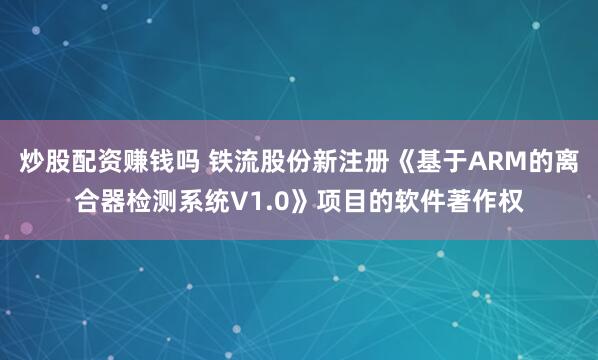 炒股配资赚钱吗 铁流股份新注册《基于ARM的离合器检测系统V1.0》项目的软件著作权