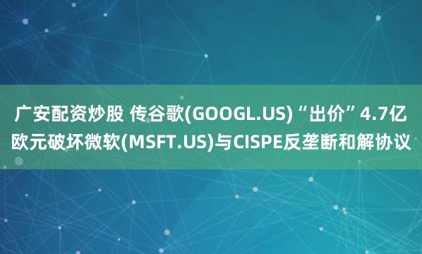 广安配资炒股 传谷歌(GOOGL.US)“出价”4.7亿欧元破坏微软(MSFT.US)与CISPE反垄断和解协议