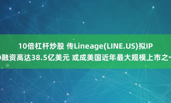 10倍杠杆炒股 传Lineage(LINE.US)拟IPO融资高达38.5亿美元 或成美国近年最大规模上市之一