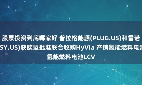 股票投资到底哪家好 普拉格能源(PLUG.US)和雷诺(RNLSY.US)获欧盟批准联合收购HyVia 产销氢能燃料电池LCV