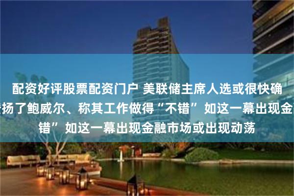 配资好评股票配资门户 美联储主席人选或很快确定！耶伦向拜登赞扬了鲍威尔、称其工作做得“不错” 如这一幕出现金融市场或出现动荡