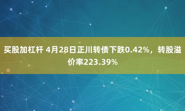 买股加杠杆 4月28日正川转债下跌0.42%，转股溢价率223.39%