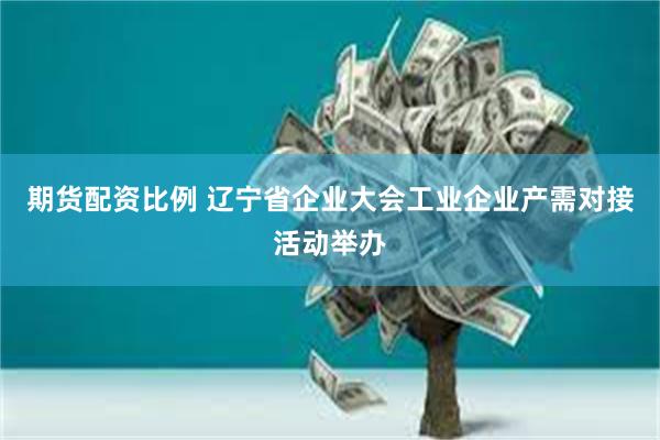 期货配资比例 辽宁省企业大会工业企业产需对接活动举办
