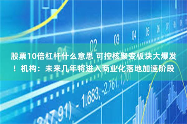 股票10倍杠杆什么意思 可控核聚变板块大爆发！机构：未来几年将进入商业化落地加速阶段