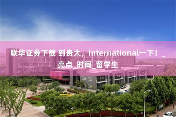 联华证券下载 到贵大，international一下！_亮点_时间_留学生