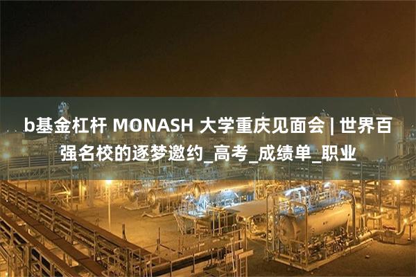 b基金杠杆 MONASH 大学重庆见面会 | 世界百强名校的逐梦邀约_高考_成绩单_职业