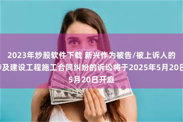 2023年炒股软件下载 新兴作为被告/被上诉人的1起涉及建设工程施工合同纠纷的诉讼将于2025年5月20日开庭