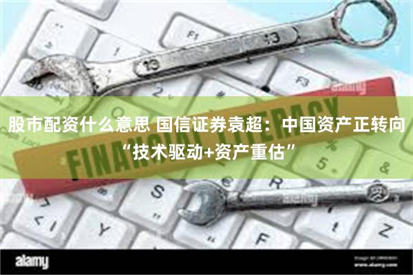 股市配资什么意思 国信证券袁超：中国资产正转向“技术驱动+资产重估”