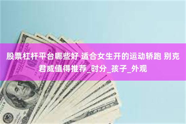 股票杠杆平台哪些好 适合女生开的运动轿跑 别克君威值得推荐_时分_孩子_外观