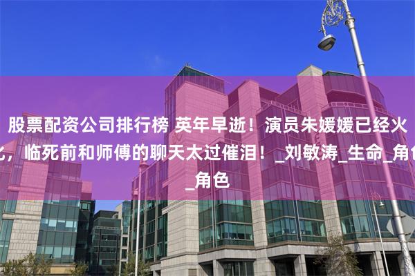 股票配资公司排行榜 英年早逝！演员朱媛媛已经火化，临死前和师傅的聊天太过催泪！_刘敏涛_生命_角色