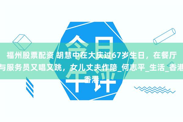 福州股票配资 胡慧中在大庆过67岁生日，在餐厅与服务员又唱又跳，女儿丈夫作陪_何志平_生活_香港