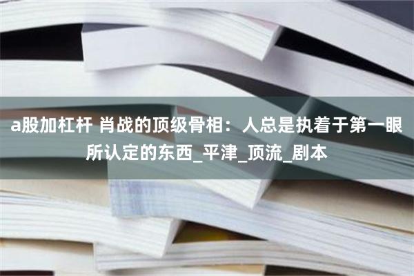 a股加杠杆 肖战的顶级骨相：人总是执着于第一眼所认定的东西_平津_顶流_剧本