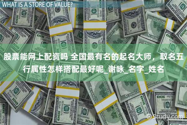股票能网上配资吗 全国最有名的起名大师，取名五行属性怎样搭配最好呢_谢咏_名字_姓名