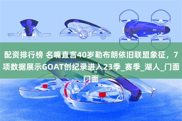 配资排行榜 名嘴直言40岁勒布朗依旧联盟象征，7项数据展示GOAT创纪录进入23季_赛季_湖人_门面