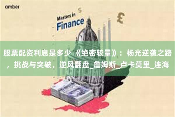 股票配资利息是多少 《绝密较量》：杨光逆袭之路，挑战与突破，逆风翻盘_詹姆斯_卢卡莫里_连海