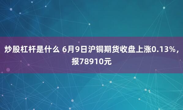 炒股杠杆是什么 6月9日沪铜期货收盘上涨0.13%，报78910元