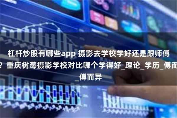 杠杆炒股有哪些app 摄影去学校学好还是跟师傅好？重庆树莓摄影学校对比哪个学得好_理论_学历_傅而异
