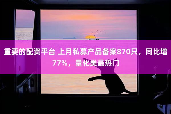 重要的配资平台 上月私募产品备案870只，同比增77%，量化类最热门