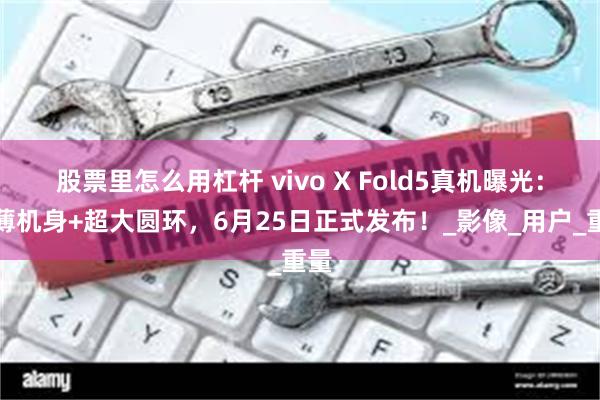 股票里怎么用杠杆 vivo X Fold5真机曝光：轻薄机身+超大圆环，6月25日正式发布！_影像_用户_重量