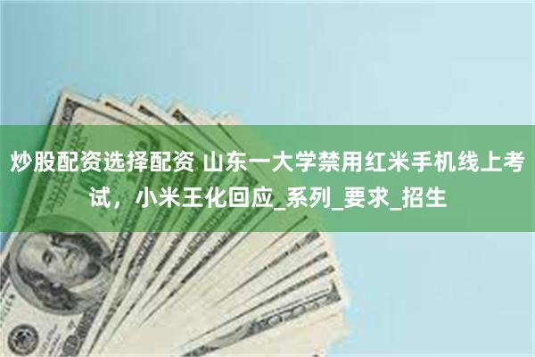 炒股配资选择配资 山东一大学禁用红米手机线上考试，小米王化回应_系列_要求_招生