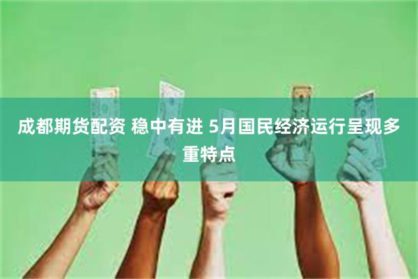 成都期货配资 稳中有进 5月国民经济运行呈现多重特点