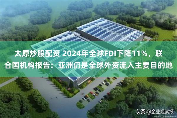 太原炒股配资 2024年全球FDI下降11%，联合国机构报告：亚洲仍是全球外资流入主要目的地