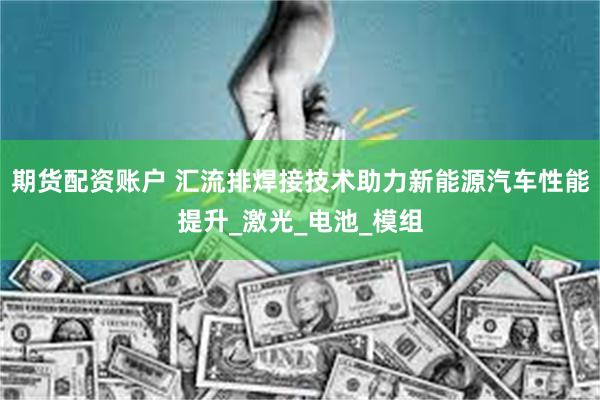 期货配资账户 汇流排焊接技术助力新能源汽车性能提升_激光_电池_模组