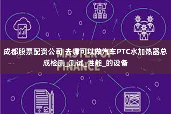 成都股票配资公司 去哪可以做汽车PTC水加热器总成检测_测试_性能_的设备
