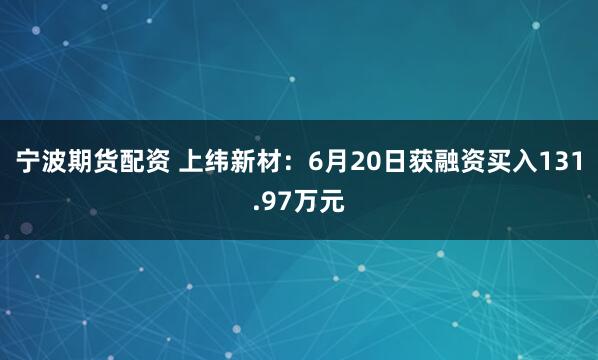 宁波期货配资 上纬新材：6月20日获融资买入131.97万元