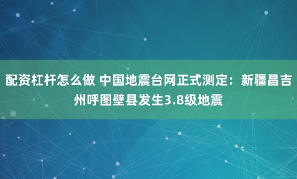 配资杠杆怎么做 中国地震台网正式测定：新疆昌吉州呼图壁县发生3.8级地震
