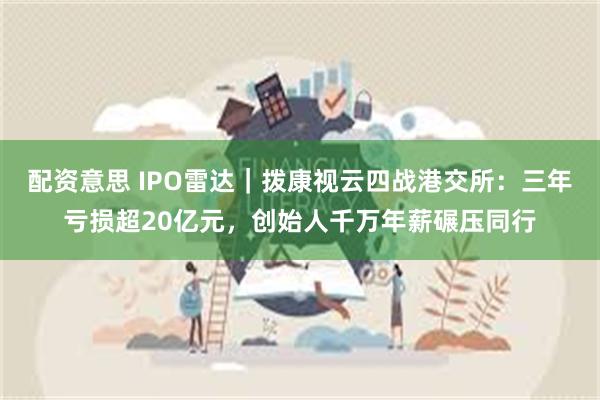 配资意思 IPO雷达｜拨康视云四战港交所：三年亏损超20亿元，创始人千万年薪碾压同行